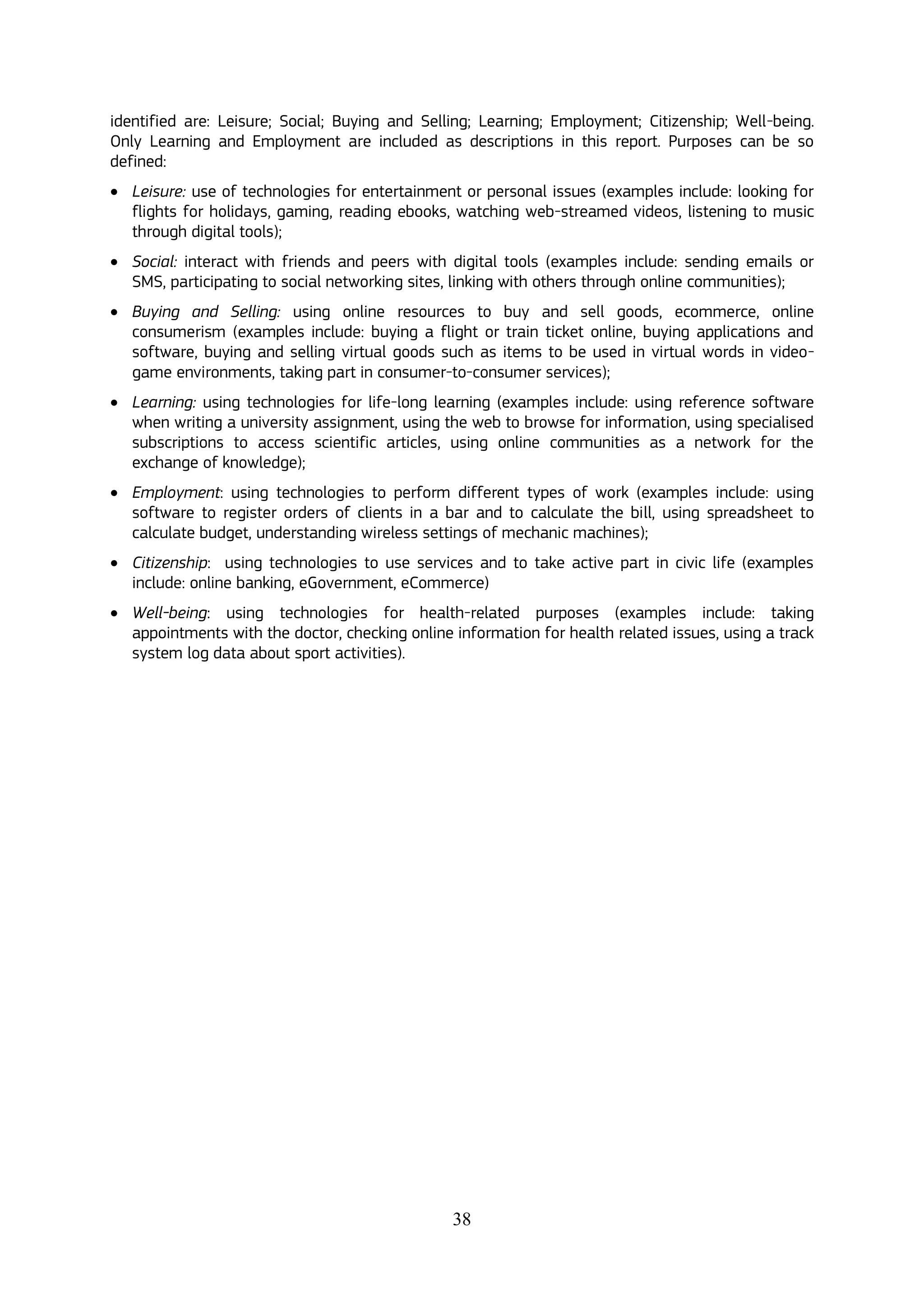 38
identified are: Leisure; Social; Buying and Selling; Learning; Employment; Citizenship; Well-being.
Only Learning and Employment are included as descriptions in this report. Purposes can be so
defined:
 Leisure: use of technologies for entertainment or personal issues (examples include: looking for
flights for holidays, gaming, reading ebooks, watching web-streamed videos, listening to music
through digital tools);
 Social: interact with friends and peers with digital tools (examples include: sending emails or
SMS, participating to social networking sites, linking with others through online communities);
 Buying and Selling: using online resources to buy and sell goods, ecommerce, online
consumerism (examples include: buying a flight or train ticket online, buying applications and
software, buying and selling virtual goods such as items to be used in virtual words in video-
game environments, taking part in consumer-to-consumer services);
 Learning: using technologies for life-long learning (examples include: using reference software
when writing a university assignment, using the web to browse for information, using specialised
subscriptions to access scientific articles, using online communities as a network for the
exchange of knowledge);
 Employment: using technologies to perform different types of work (examples include: using
software to register orders of clients in a bar and to calculate the bill, using spreadsheet to
calculate budget, understanding wireless settings of mechanic machines);
 Citizenship: using technologies to use services and to take active part in civic life (examples
include: online banking, eGovernment, eCommerce)
 Well-being: using technologies for health-related purposes (examples include: taking
appointments with the doctor, checking online information for health related issues, using a track
system log data about sport activities).
 