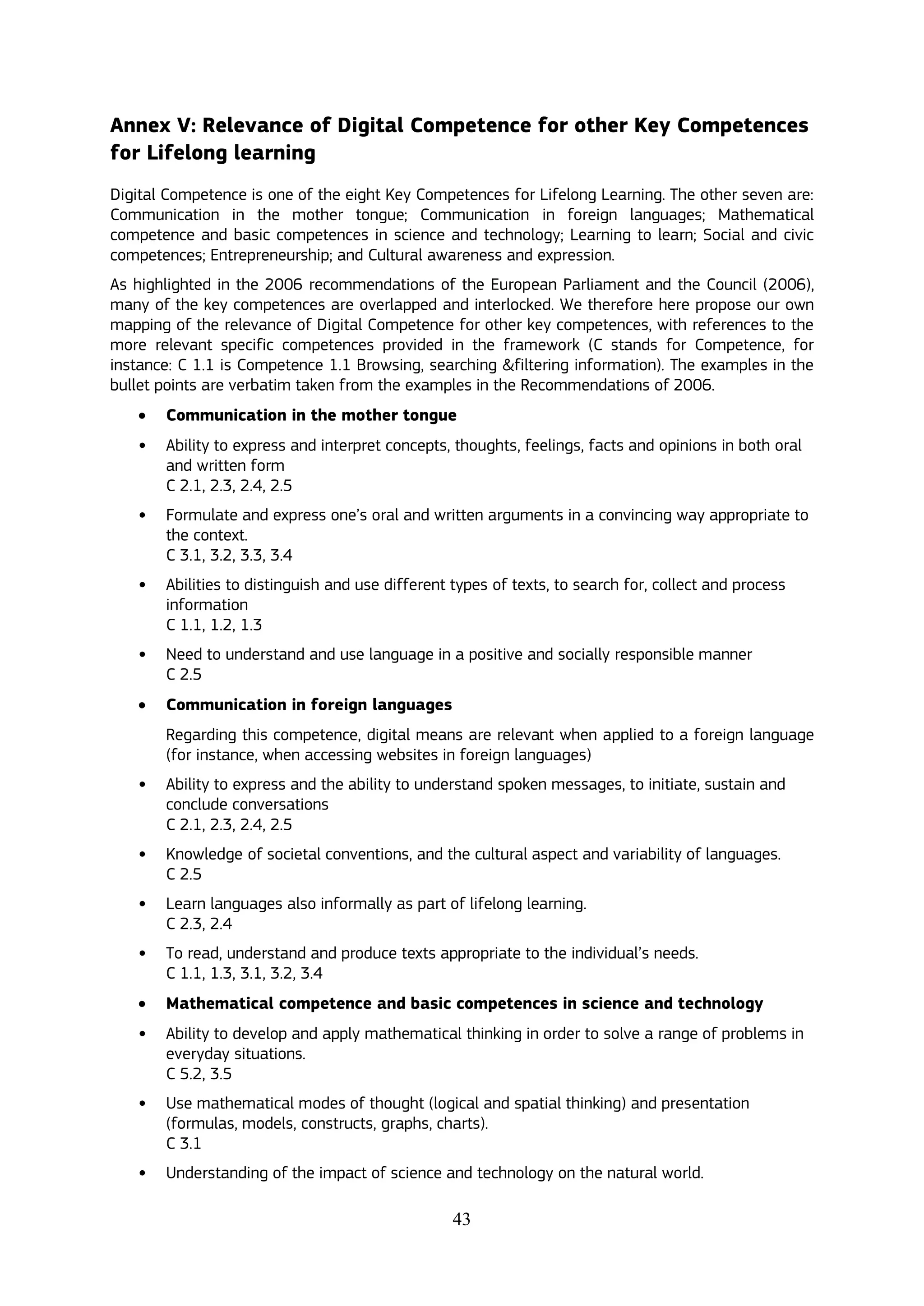 43
Annex V: Relevance of Digital Competence for other Key Competences
for Lifelong learning
Digital Competence is one of the eight Key Competences for Lifelong Learning. The other seven are:
Communication in the mother tongue; Communication in foreign languages; Mathematical
competence and basic competences in science and technology; Learning to learn; Social and civic
competences; Entrepreneurship; and Cultural awareness and expression.
As highlighted in the 2006 recommendations of the European Parliament and the Council (2006),
many of the key competences are overlapped and interlocked. We therefore here propose our own
mapping of the relevance of Digital Competence for other key competences, with references to the
more relevant specific competences provided in the framework (C stands for Competence, for
instance: C 1.1 is Competence 1.1 Browsing, searching &filtering information). The examples in the
bullet points are verbatim taken from the examples in the Recommendations of 2006.
 Communication in the mother tongue
• Ability to express and interpret concepts, thoughts, feelings, facts and opinions in both oral
and written form
C 2.1, 2.3, 2.4, 2.5
• Formulate and express one’s oral and written arguments in a convincing way appropriate to
the context.
C 3.1, 3.2, 3.3, 3.4
• Abilities to distinguish and use different types of texts, to search for, collect and process
information
C 1.1, 1.2, 1.3
• Need to understand and use language in a positive and socially responsible manner
C 2.5
 Communication in foreign languages
Regarding this competence, digital means are relevant when applied to a foreign language
(for instance, when accessing websites in foreign languages)
• Ability to express and the ability to understand spoken messages, to initiate, sustain and
conclude conversations
C 2.1, 2.3, 2.4, 2.5
• Knowledge of societal conventions, and the cultural aspect and variability of languages.
C 2.5
• Learn languages also informally as part of lifelong learning.
C 2.3, 2.4
• To read, understand and produce texts appropriate to the individual’s needs.
C 1.1, 1.3, 3.1, 3.2, 3.4
 Mathematical competence and basic competences in science and technology
• Ability to develop and apply mathematical thinking in order to solve a range of problems in
everyday situations.
C 5.2, 3.5
• Use mathematical modes of thought (logical and spatial thinking) and presentation
(formulas, models, constructs, graphs, charts).
C 3.1
• Understanding of the impact of science and technology on the natural world.
 