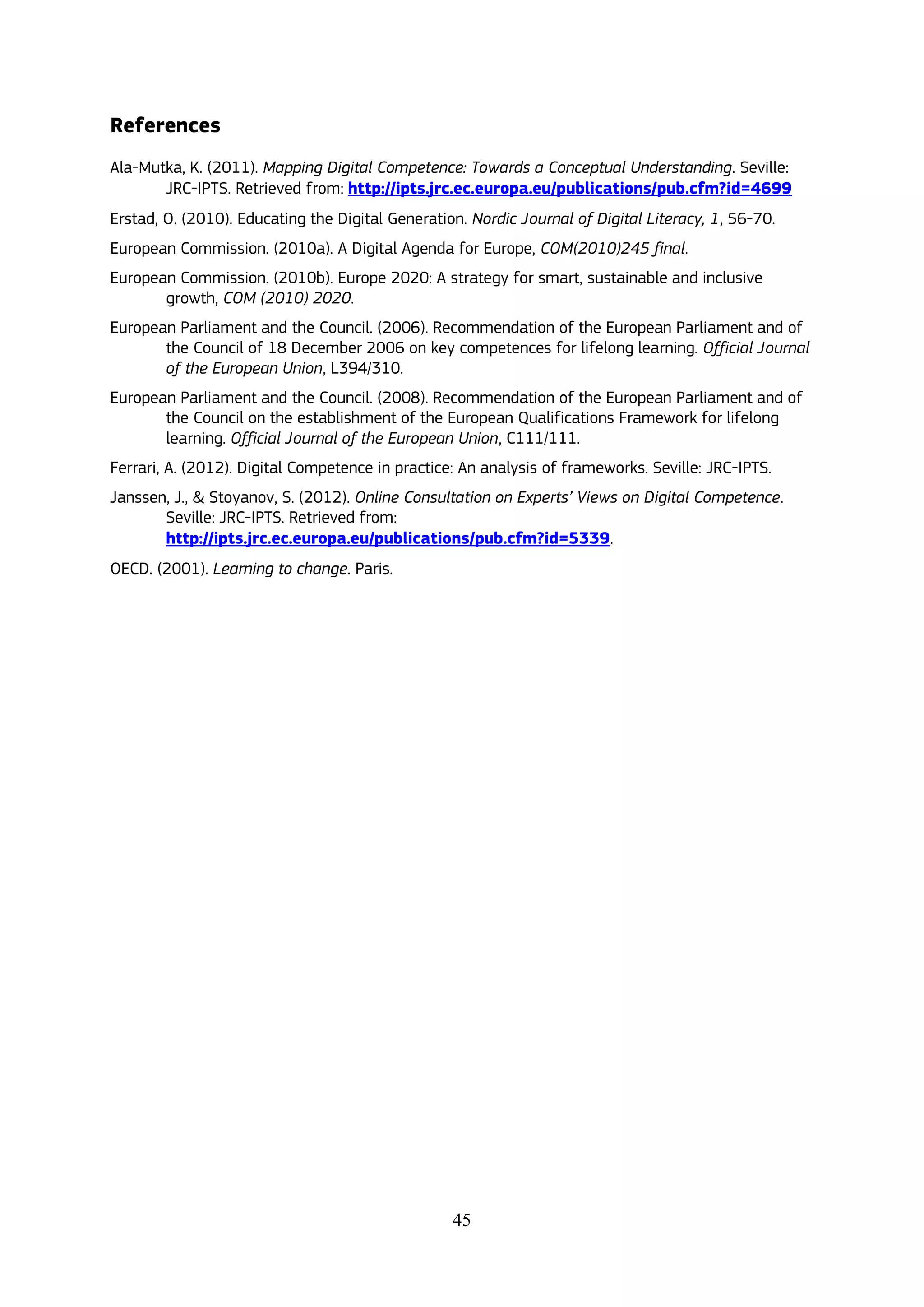 45
References
Ala-Mutka, K. (2011). Mapping Digital Competence: Towards a Conceptual Understanding. Seville:
JRC-IPTS. Retrieved from: http://ipts.jrc.ec.europa.eu/publications/pub.cfm?id=4699
Erstad, O. (2010). Educating the Digital Generation. Nordic Journal of Digital Literacy, 1, 56-70.
European Commission. (2010a). A Digital Agenda for Europe, COM(2010)245 final.
European Commission. (2010b). Europe 2020: A strategy for smart, sustainable and inclusive
growth, COM (2010) 2020.
European Parliament and the Council. (2006). Recommendation of the European Parliament and of
the Council of 18 December 2006 on key competences for lifelong learning. Official Journal
of the European Union, L394/310.
European Parliament and the Council. (2008). Recommendation of the European Parliament and of
the Council on the establishment of the European Qualifications Framework for lifelong
learning. Official Journal of the European Union, C111/111.
Ferrari, A. (2012). Digital Competence in practice: An analysis of frameworks. Seville: JRC-IPTS.
Janssen, J., & Stoyanov, S. (2012). Online Consultation on Experts’ Views on Digital Competence.
Seville: JRC-IPTS. Retrieved from:
http://ipts.jrc.ec.europa.eu/publications/pub.cfm?id=5339.
OECD. (2001). Learning to change. Paris.
 