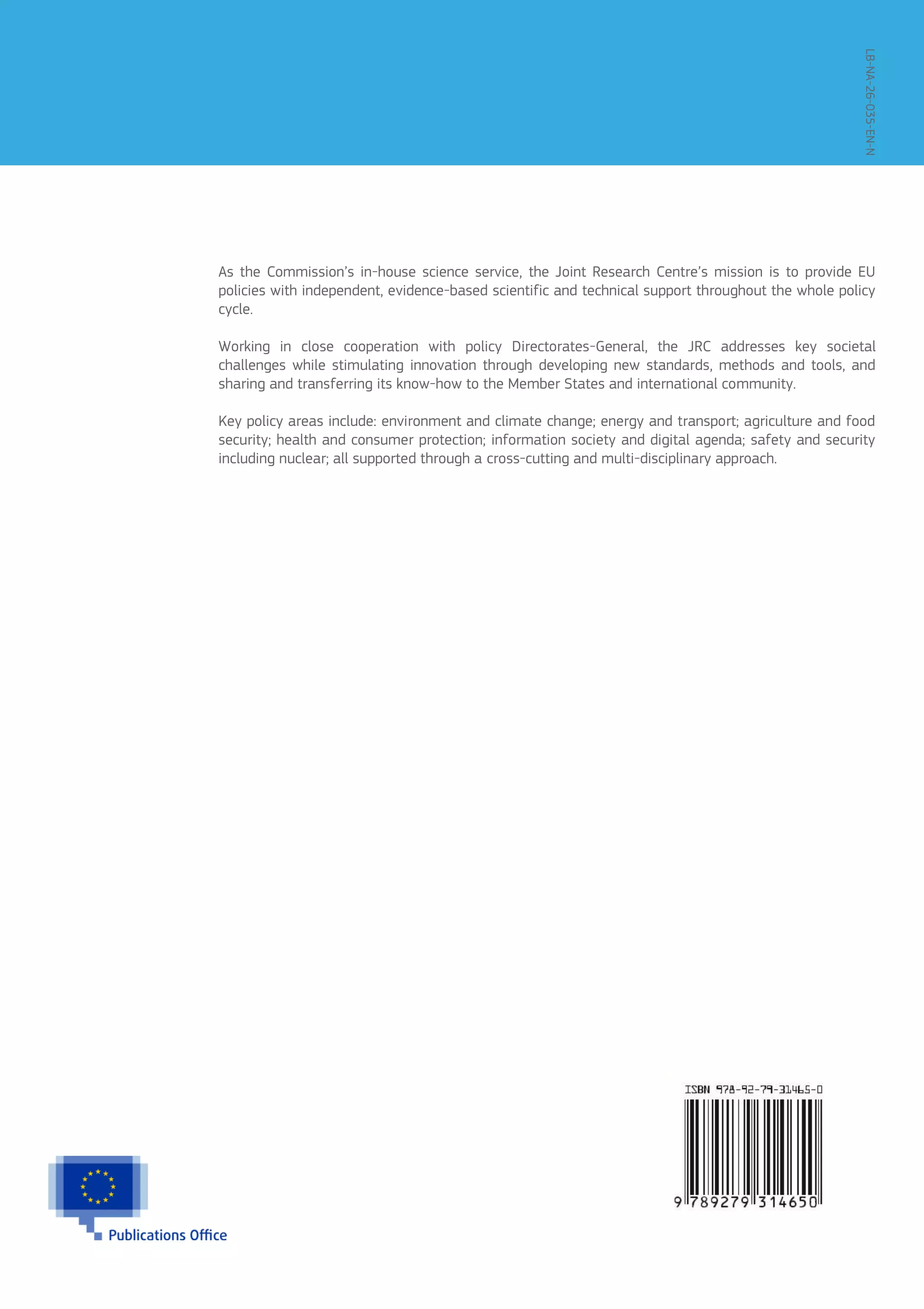As the Commission’s in-house science service, the Joint Research Centre’s mission is to provide EU
policies with independent, evidence-based scientific and technical support throughout the whole policy
cycle.
Working in close cooperation with policy Directorates-General, the JRC addresses key societal
challenges while stimulating innovation through developing new standards, methods and tools, and
sharing and transferring its know-how to the Member States and international community.
Key policy areas include: environment and climate change; energy and transport; agriculture and food
security; health and consumer protection; information society and digital agenda; safety and security
including nuclear; all supported through a cross-cutting and multi-disciplinary approach.
LB-NA-26-035-EN-N
 
