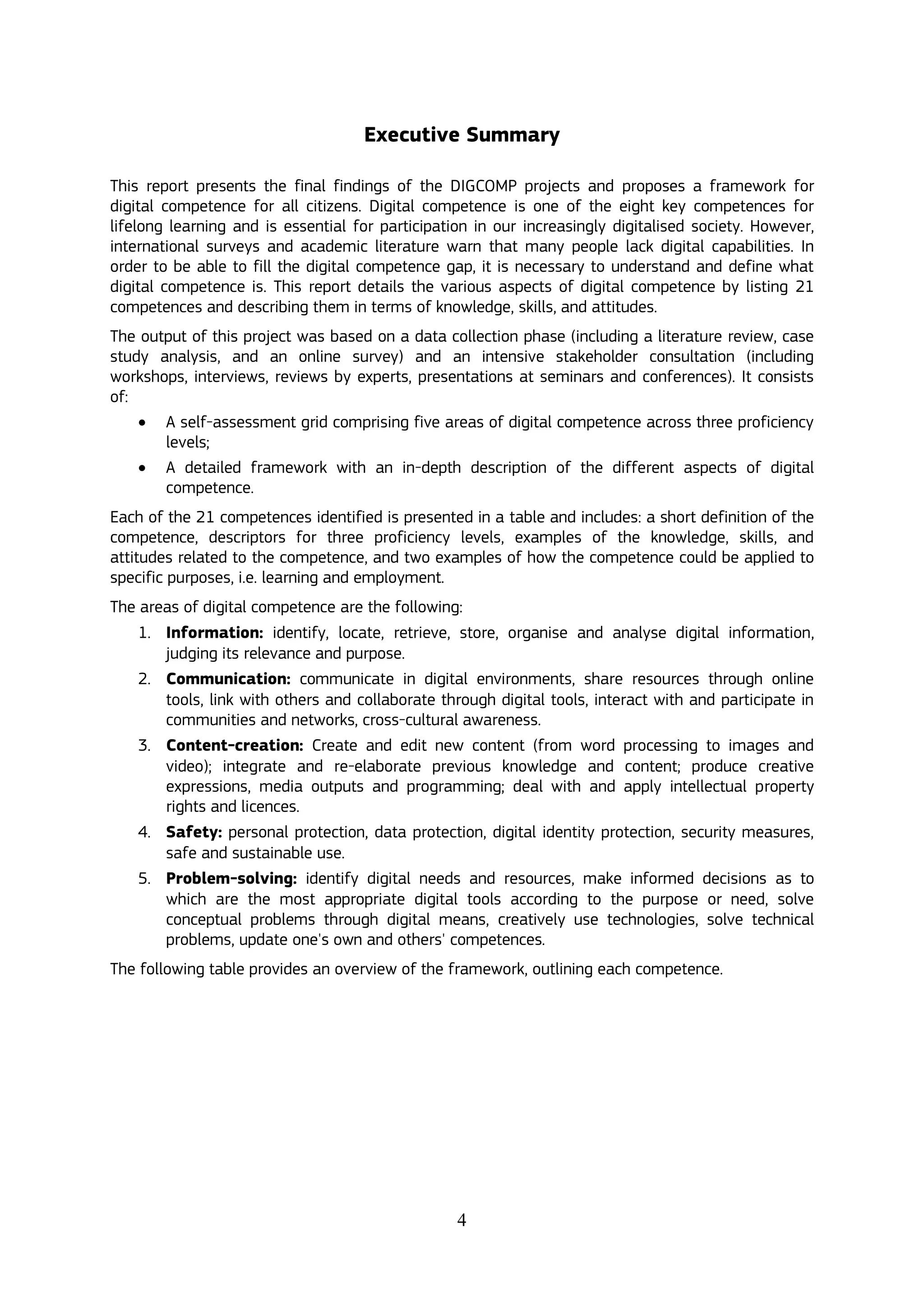 4
Executive Summary
This report presents the final findings of the DIGCOMP projects and proposes a framework for
digital competence for all citizens. Digital competence is one of the eight key competences for
lifelong learning and is essential for participation in our increasingly digitalised society. However,
international surveys and academic literature warn that many people lack digital capabilities. In
order to be able to fill the digital competence gap, it is necessary to understand and define what
digital competence is. This report details the various aspects of digital competence by listing 21
competences and describing them in terms of knowledge, skills, and attitudes.
The output of this project was based on a data collection phase (including a literature review, case
study analysis, and an online survey) and an intensive stakeholder consultation (including
workshops, interviews, reviews by experts, presentations at seminars and conferences). It consists
of:
 A self-assessment grid comprising five areas of digital competence across three proficiency
levels;
 A detailed framework with an in-depth description of the different aspects of digital
competence.
Each of the 21 competences identified is presented in a table and includes: a short definition of the
competence, descriptors for three proficiency levels, examples of the knowledge, skills, and
attitudes related to the competence, and two examples of how the competence could be applied to
specific purposes, i.e. learning and employment.
The areas of digital competence are the following:
1. Information: identify, locate, retrieve, store, organise and analyse digital information,
judging its relevance and purpose.
2. Communication: communicate in digital environments, share resources through online
tools, link with others and collaborate through digital tools, interact with and participate in
communities and networks, cross-cultural awareness.
3. Content-creation: Create and edit new content (from word processing to images and
video); integrate and re-elaborate previous knowledge and content; produce creative
expressions, media outputs and programming; deal with and apply intellectual property
rights and licences.
4. Safety: personal protection, data protection, digital identity protection, security measures,
safe and sustainable use.
5. Problem-solving: identify digital needs and resources, make informed decisions as to
which are the most appropriate digital tools according to the purpose or need, solve
conceptual problems through digital means, creatively use technologies, solve technical
problems, update one's own and others' competences.
The following table provides an overview of the framework, outlining each competence.
 