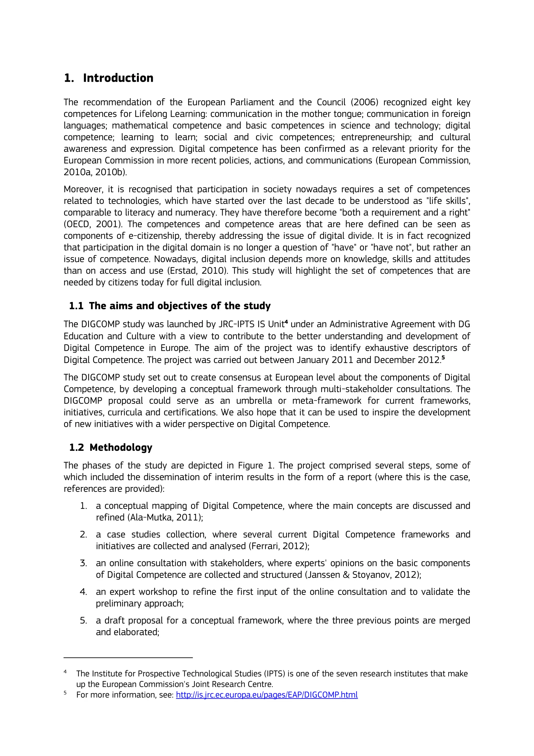 1. Introduction
The recommendation of the European Parliament and the Council (2006) recognized eight key
competences for Lifelong Learning: communication in the mother tongue; communication in foreign
languages; mathematical competence and basic competences in science and technology; digital
competence; learning to learn; social and civic competences; entrepreneurship; and cultural
awareness and expression. Digital competence has been confirmed as a relevant priority for the
European Commission in more recent policies, actions, and communications (European Commission,
2010a, 2010b).
Moreover, it is recognised that participation in society nowadays requires a set of competences
related to technologies, which have started over the last decade to be understood as "life skills",
comparable to literacy and numeracy. They have therefore become "both a requirement and a right"
(OECD, 2001). The competences and competence areas that are here defined can be seen as
components of e-citizenship, thereby addressing the issue of digital divide. It is in fact recognized
that participation in the digital domain is no longer a question of "have" or "have not", but rather an
issue of competence. Nowadays, digital inclusion depends more on knowledge, skills and attitudes
than on access and use (Erstad, 2010). This study will highlight the set of competences that are
needed by citizens today for full digital inclusion.
1.1 The aims and objectives of the study
The DIGCOMP study was launched by JRC-IPTS IS Unit4
under an Administrative Agreement with DG
Education and Culture with a view to contribute to the better understanding and development of
Digital Competence in Europe. The aim of the project was to identify exhaustive descriptors of
Digital Competence. The project was carried out between January 2011 and December 2012.5
The DIGCOMP study set out to create consensus at European level about the components of Digital
Competence, by developing a conceptual framework through multi-stakeholder consultations. The
DIGCOMP proposal could serve as an umbrella or meta-framework for current frameworks,
initiatives, curricula and certifications. We also hope that it can be used to inspire the development
of new initiatives with a wider perspective on Digital Competence.
1.2 Methodology
The phases of the study are depicted in Figure 1. The project comprised several steps, some of
which included the dissemination of interim results in the form of a report (where this is the case,
references are provided):
1. a conceptual mapping of Digital Competence, where the main concepts are discussed and
refined (Ala-Mutka, 2011);
2. a case studies collection, where several current Digital Competence frameworks and
initiatives are collected and analysed (Ferrari, 2012);
3. an online consultation with stakeholders, where experts' opinions on the basic components
of Digital Competence are collected and structured (Janssen & Stoyanov, 2012);
4. an expert workshop to refine the first input of the online consultation and to validate the
preliminary approach;
5. a draft proposal for a conceptual framework, where the three previous points are merged
and elaborated;
4
The Institute for Prospective Technological Studies (IPTS) is one of the seven research institutes that make
up the European Commission's Joint Research Centre.
5
For more information, see: http://is.jrc.ec.europa.eu/pages/EAP/DIGCOMP.html
 
