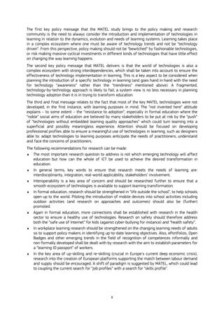 8
The first key policy message that the MATEL study brings to the policy making and research
community is the need to always consider the introduction and implementation of technologies in
learning in relation to the dynamics, evolution and needs of learning systems. Learning takes place
in a complex ecosystem where one must be aware of technology trends and not be “technology
driven”. From this perspective, policy making should not be “bewitched” by fashionable technologies,
or risk making massive cyclical investments in different kinds of technologies that have little effect
on changing the way learning happens.
The second key policy message that MATEL delivers is that the world of technologies is also a
complex ecosystem with strong interdependencies, which shall be taken into account to ensure the
effectiveness of technology implementation in learning. This is a key aspect to be considered when
planning the introduction of a specific technology in learning (and goes hand in hand with the need
for technology “awareness” rather than the “trendiness” mentioned above). A fragmented,
technology-by-technology approach is likely to fail; a system view is no less necessary in planning
technology adoption than it is in trying to transform education.
The third and final message relates to the fact that most of the key MATEL technologies were not
developed, in the first instance, with learning purposes in mind. The “not invented here” attitude
explains – to some extent – the “resistance to adoption”, especially in formal education where the
“noble” social aims of education are believed by many stakeholders to be put at risk by the “push”
of “technologies without embedded learning quality approaches” which could turn learning into a
superficial and possibly meaningless experience. Attention should be focused on developing
professional profiles able to ensure a meaningful use of technologies in learning, such as designers
able to: adapt technologies to learning purposes anticipate the needs of practitioners; understand
and face the concerns of practitioners.
The following recommendations for research can be made:
 The most important research question to address is not which emerging technology will affect
education but how can the whole of ICT be used to achieve the desired transformation in
education.
 In general terms, key words to ensure that research meets the needs of learning are:
interdisciplinarity, integration, real-world applicability, stakeholders’ involvement.
 Interoperability is a key area of concern and should be researched further to ensure that a
smooth ecosystem of technologies is available to support learning transformation.
 In formal education, research should be strengthened in “life outside the school”, to help schools
open up to the world. Piloting the introduction of mobile devices into school activities including
outdoor activities (and research on approaches and outcomes) should also be (further)
promoted.
 Again in formal education, more connections shall be established with research in the health
sector to ensure a healthy use of technologies. Research on safety should therefore address
both the “safe use of Internet” for kids (against cyber-bullying for instance) and “health safety”.
 In workplace learning research should be strengthened on the changing learning needs of adults
so to support policy makers in identifying up-to-date learning objectives. Also, ePortfolios, Open
Badges and other emerging trends in the field of recognition of competences informally and
non-formally developed shall be dealt with by research with the aim to establish parameters for
a “learning ID passport” of workers.
 In the key area of up-skilling and re-skilling (crucial in Europe's current deep economic crisis),
research into the creation of European platforms supporting the match between labour demand
and supply should be encouraged. A shift of paradigm is suggested by MATEL, which could lead
to coupling the current search for “job profiles” with a search for “skills profile”.
 