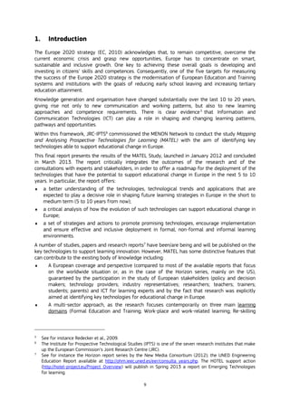 9
1. Introduction
The Europe 2020 strategy (EC, 2010) acknowledges that, to remain competitive, overcome the
current economic crisis and grasp new opportunities, Europe has to concentrate on smart,
sustainable and inclusive growth. One key to achieving these overall goals is developing and
investing in citizens’ skills and competences. Consequently, one of the five targets for measuring
the success of the Europe 2020 strategy is the modernisation of European Education and Training
systems and institutions with the goals of reducing early school leaving and increasing tertiary
education attainment.
Knowledge generation and organisation have changed substantially over the last 10 to 20 years,
giving rise not only to new communication and working patterns, but also to new learning
approaches and competence requirements. There is clear evidence5
that Information and
Communication Technologies (ICT) can play a role in shaping and changing learning patterns,
pathways and opportunities.
Within this framework, JRC-IPTS6
commissioned the MENON Network to conduct the study Mapping
and Analysing Prospective Technologies for Learning (MATEL) with the aim of identifying key
technologies able to support educational change in Europe.
This final report presents the results of the MATEL Study, launched in January 2012 and concluded
in March 2013. The report critically integrates the outcomes of the research and of the
consultations with experts and stakeholders, in order to offer a roadmap for the deployment of the
technologies that have the potential to support educational change in Europe in the next 5 to 10
years. In particular, the report offers:
 a better understanding of the technologies, technological trends and applications that are
expected to play a decisive role in shaping future learning strategies in Europe in the short to
medium term (5 to 10 years from now);
 a critical analysis of how the evolution of such technologies can support educational change in
Europe;
 a set of strategies and actions to promote promising technologies, encourage implementation
and ensure effective and inclusive deployment in formal, non-formal and informal learning
environments.
A number of studies, papers and research reports7
have been/are being and will be published on the
key technologies to support learning innovation. However, MATEL has some distinctive features that
can contribute to the existing body of knowledge including:
 A European coverage and perspective (compared to most of the available reports that focus
on the worldwide situation or, as in the case of the Horizon series, mainly on the US),
guaranteed by the participation in the study of European stakeholders (policy and decision
makers; technology providers; industry representatives; researchers; teachers; trainers;
students; parents) and ICT for learning experts and by the fact that research was explicitly
aimed at identifying key technologies for educational change in Europe.
 A multi-sector approach, as the research focuses contemporarily on three main learning
domains (Formal Education and Training; Work-place and work-related learning; Re-skilling
5
See for instance Redecker et al., 2009.
6
The Institute for Prospective Technological Studies (IPTS) is one of the seven research institutes that make
up the European Commission’s Joint Research Centre (JRC).
7
See for instance the Horizon report series by the New Media Consortium (2012); the UNED Engineering
Education Report available at http://ohm.ieec.uned.es/eer/consulta_years.php. The HOTEL support action
(http://hotel-project.eu/Project_Overview) will publish in Spring 2013 a report on Emerging Technologies
for learning.
 