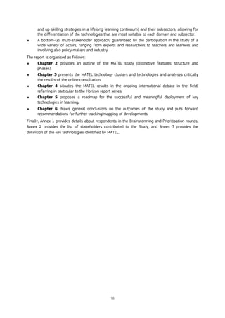 10
and up-skilling strategies in a lifelong-learning continuum) and their subsectors, allowing for
the differentiation of the technologies that are most suitable to each domain and subsector.
 A bottom-up, multi-stakeholder approach, guaranteed by the participation in the study of a
wide variety of actors, ranging from experts and researchers to teachers and learners and
involving also policy makers and industry.
The report is organised as follows:
 Chapter 2 provides an outline of the MATEL study (distinctive features; structure and
phases).
 Chapter 3 presents the MATEL technology clusters and technologies and analyses critically
the results of the online consultation.
 Chapter 4 situates the MATEL results in the ongoing international debate in the field,
referring in particular to the Horizon report series.
 Chapter 5 proposes a roadmap for the successful and meaningful deployment of key
technologies in learning.
 Chapter 6 draws general conclusions on the outcomes of the study and puts forward
recommendations for further tracking/mapping of developments.
Finally, Annex 1 provides details about respondents in the Brainstorming and Prioritisation rounds,
Annex 2 provides the list of stakeholders contributed to the Study, and Annex 3 provides the
definition of the key technologies identified by MATEL.
 