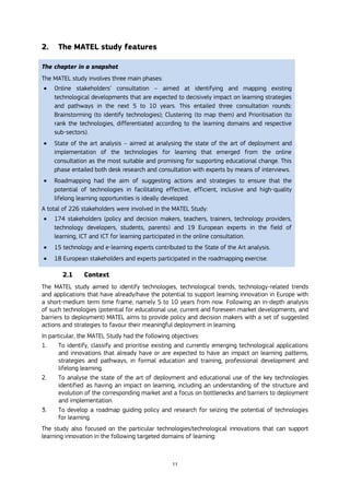 11
2. The MATEL study features
The chapter in a snapshot
The MATEL study involves three main phases:
 Online stakeholders’ consultation – aimed at identifying and mapping existing
technological developments that are expected to decisively impact on learning strategies
and pathways in the next 5 to 10 years. This entailed three consultation rounds:
Brainstorming (to identify technologies); Clustering (to map them) and Prioritisation (to
rank the technologies, differentiated according to the learning domains and respective
sub-sectors).
 State of the art analysis – aimed at analysing the state of the art of deployment and
implementation of the technologies for learning that emerged from the online
consultation as the most suitable and promising for supporting educational change. This
phase entailed both desk research and consultation with experts by means of interviews.
 Roadmapping had the aim of suggesting actions and strategies to ensure that the
potential of technologies in facilitating effective, efficient, inclusive and high-quality
lifelong learning opportunities is ideally developed.
A total of 226 stakeholders were involved in the MATEL Study:
 174 stakeholders (policy and decision makers, teachers, trainers, technology providers,
technology developers, students, parents) and 19 European experts in the field of
learning, ICT and ICT for learning participated in the online consultation.
 15 technology and e-learning experts contributed to the State of the Art analysis.
 18 European stakeholders and experts participated in the roadmapping exercise.
2.1 Context
The MATEL study aimed to identify technologies, technological trends, technology-related trends
and applications that have already/have the potential to support learning innovation in Europe with
a short-medium term time frame, namely 5 to 10 years from now. Following an in-depth analysis
of such technologies (potential for educational use, current and foreseen market developments, and
barriers to deployment) MATEL aims to provide policy and decision makers with a set of suggested
actions and strategies to favour their meaningful deployment in learning.
In particular, the MATEL Study had the following objectives:
1. To identify, classify and prioritise existing and currently emerging technological applications
and innovations that already have or are expected to have an impact on learning patterns,
strategies and pathways, in formal education and training, professional development and
lifelong learning.
2. To analyse the state of the art of deployment and educational use of the key technologies
identified as having an impact on learning, including an understanding of the structure and
evolution of the corresponding market and a focus on bottlenecks and barriers to deployment
and implementation.
3. To develop a roadmap guiding policy and research for seizing the potential of technologies
for learning.
The study also focused on the particular technologies/technological innovations that can support
learning innovation in the following targeted domains of learning:
 