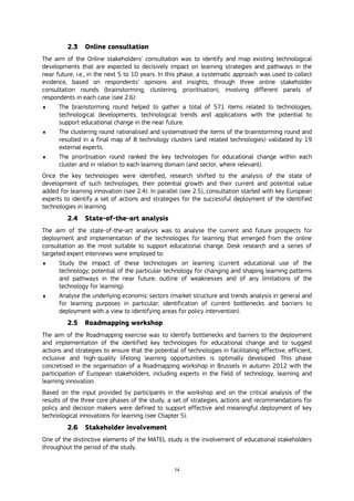 14
2.3 Online consultation
The aim of the Online stakeholders’ consultation was to identify and map existing technological
developments that are expected to decisively impact on learning strategies and pathways in the
near future, i.e., in the next 5 to 10 years. In this phase, a systematic approach was used to collect
evidence, based on respondents’ opinions and insights, through three online stakeholder
consultation rounds (brainstorming, clustering, prioritisation), involving different panels of
respondents in each case (see 2.6):
 The brainstorming round helped to gather a total of 571 items related to technologies,
technological developments, technological trends and applications with the potential to
support educational change in the near future.
 The clustering round rationalised and systematised the items of the brainstorming round and
resulted in a final map of 8 technology clusters (and related technologies) validated by 19
external experts.
 The prioritisation round ranked the key technologies for educational change within each
cluster and in relation to each learning domain (and sector, where relevant).
Once the key technologies were identified, research shifted to the analysis of the state of
development of such technologies, their potential growth and their current and potential value
added for learning innovation (see 2.4). In parallel (see 2.5), consultation started with key European
experts to identify a set of actions and strategies for the successful deployment of the identified
technologies in learning.
2.4 State-of-the-art analysis
The aim of the state-of-the-art analysis was to analyse the current and future prospects for
deployment and implementation of the technologies for learning that emerged from the online
consultation as the most suitable to support educational change. Desk research and a series of
targeted expert interviews were employed to:
 Study the impact of these technologies on learning (current educational use of the
technology; potential of the particular technology for changing and shaping learning patterns
and pathways in the near future; outline of weaknesses and of any limitations of the
technology for learning).
 Analyse the underlying economic sectors (market structure and trends analysis in general and
for learning purposes in particular; identification of current bottlenecks and barriers to
deployment with a view to identifying areas for policy intervention).
2.5 Roadmapping workshop
The aim of the Roadmapping exercise was to identify bottlenecks and barriers to the deployment
and implementation of the identified key technologies for educational change and to suggest
actions and strategies to ensure that the potential of technologies in facilitating effective, efficient,
inclusive and high-quality lifelong learning opportunities is optimally developed. This phase
concretised in the organisation of a Roadmapping workshop in Brussels in autumn 2012 with the
participation of European stakeholders, including experts in the field of technology, learning and
learning innovation.
Based on the input provided by participants in the workshop and on the critical analysis of the
results of the three core phases of the study, a set of strategies, actions and recommendations for
policy and decision makers were defined to support effective and meaningful deployment of key
technological innovations for learning (see Chapter 5).
2.6 Stakeholder involvement
One of the distinctive elements of the MATEL study is the involvement of educational stakeholders
throughout the period of the study.
 