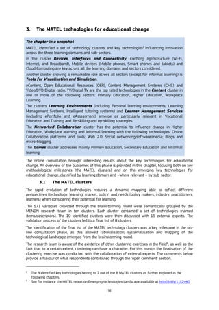 16
3. The MATEL technologies for educational change
The chapter in a snapshot
MATEL identified a set of technology clusters and key technologies8
influencing innovation
across the three learning domains and sub-sectors.
In the cluster Devices, Interfaces and Connectivity, Enabling Infrastructure (Wi-Fi,
Internet, and Broadband), Mobile devices (Mobile phones, Smart phones and tablets) and
Cloud Computing are key across all the learning domains and sectors considered.
Another cluster showing a remarkable role across all sectors (except for informal learning) is
Tools for Visualisation and Simulation.
eContent, Open Educational Resources (OER), Content Management Systems (CMS) and
Video/DVD Digital radio, TV/Digital TV are the top rated technologies in the Content cluster in
one or more of the following sectors: Primary Education, Higher Education, Workplace
Learning.
The clusters Learning Environments (including Personal learning environments, Learning
Management Systems, Intelligent tutoring systems) and Learner Management Services
(including ePortfolio and eAssessment) emerge as particularly relevant in Vocational
Education and Training and Re-skilling and up-skilling strategies.
The Networked Collaboration cluster has the potential to influence change in Higher
Education, Workplace learning and Informal learning with the following technologies: Online
Collaboration platforms and tools; Web 2.0; Social networking/software/media; Blogs and
micro-blogging.
The Games cluster addresses mainly Primary Education, Secondary Education and Informal
learning.
The online consultation brought interesting results about the key technologies for educational
change. An overview of the outcomes of this phase is provided in this chapter, focusing both on key
methodological milestones (the MATEL clusters) and on the emerging key technologies for
educational change, classified by learning domain and –where relevant – by sub-sector.
3.1 The MATEL clusters
The rapid evolution of technologies requires a dynamic mapping able to reflect different
perspectives (technology, learning, market, policy) and needs (policy makers, industry, practitioners,
learners) when considering their potential for learning.
The 571 variables collected through the brainstorming round were semantically grouped by the
MENON research team in ten clusters. Each cluster contained a set of technologies (named
items/descriptors). The 10 identified clusters were then discussed with 19 external experts. The
validation process of the clusters led to a final list of 8 clusters.
The identification of the final list of the MATEL technology clusters was a key milestone in the on-
line consultation phase, as this allowed rationalisation, systematisation and mapping of the
technological landscape emerged from the brainstorming round.
The research team is aware of the existence of other clustering exercises in the field9
, as well as the
fact that to a certain extent, clustering can have a character. For this reason the finalisation of the
clustering exercise was conducted with the collaboration of external experts. The comments below
provide a flavour of what respondents contributed through the ‘open comment’ section.
8
The 8 identified key technologies belong to 7 out of the 8 MATEL clusters as further explored in the
following chapters.
9
See for instance the HOTEL report on Emerging technologies Landscape available at http://bit.ly/11k2v40
 