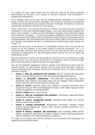 17
In a majority of cases, experts agreed with the utility and clarity of the clusters proposed,
acknowledging that the goal is not to produce an exhaustive taxonomy. “(T)he classification is
adequate and comprehensive”.
A key challenge, known to the team, was the interplay between ‘technologies’ (as in physical
devices, software and communications technology) and the learning, teaching and institutionally
oriented tasks and activities that are enabled by the same technologies. The dilemma of seeking to
represent both perspectives is pointed out in one response:
“There is little room in the analytical framework for dynamics that depict the social shaping of
technologies, nor the notion that technological change is not simply about technical ‘artefacts’ but
about ‘cultural practices’. It is likely that the technological innovations driving educational change
will be shaped by ‘convergence’ – not just the convergence of platforms, devices and tools but the
set of new practices that emerge out of the proliferation of media channels or technologies, and the
increasing frequency with which content flows across them (Jenkins, 2006). The big unknown here is
how ‘top-down’ technological innovation is re-defined and re-shaped through cultural change and
through ‘use’”.
Attention was also drawn to the dynamics of technological evolution and to the fact that the
clusters do not draw attention to the relative maturity of particular technologies. This is an
important insight, particularly when seeking to look five to ten years into the future. We need to
incorporate an understanding of “…the technological product’s lifecycle from the rise, begin, and
highest peak to its fall”.
The inter-relatedness of clusters was also pointed out, since the “same tool could be put in many
different clusters”. This issue points to the desirability of developing a series of views on the data
and the near impossibility of capturing nuances on a single diagram.
All in all, the respondents suggested a number of changes to the attachment of items within the
proposed clusters, but were generally satisfied with the overall cluster descriptors. Responses
showed remarkable overall convergence that led to the following final set of clusters (graphically
presented in Figure3):
 Cluster 1: Tools for productivity and creativity: Apps for Creativity and Productivity;
Media Creation and Editing Software; Office Suite Software; Programming Software.
 Cluster 2: Networked collaboration: Audio-Video-Web Teleconferencing; Social
Networking; Social Software; Social Media; Blogs and Micro-Blogging; Online Collaboration
Platform and Tools; Web 2.0; Wikis; Web 3.0; Semantic Web.
 Cluster 3: Content: Video/DVD; Digital radio; TV/Digital TV; Podcasts; Repositories; Open
Educational Resources (OER); Content Management Systems (CMS); eBooks; Apps for Content
Creation; Management and Sharing; eContent.
 Cluster 4: Games: Games; Serious Games.
 Cluster 5: Tools for visualisation and simulation: Visualisations; Augmented Reality;
Virtual Reality; Simulations; Robotics.
 Cluster 6: Learner management services: Educational Data Mining and Learning
Analytics; eAssessment; ePortfolio.
 Cluster 7: Learning environments: Personalisation Technologies; Intelligent Tutoring
Systems; Learning Management Systems (LMS); Personal Learning Environments (PLE);
Artificial intelligence (AI).
 Cluster 8: Devices, interfaces and connectivity: Cloud Computing; Mobile Devices
(tablets, smartphones, mobile phones); Desktop Computers; Laptops; Enabling Infrastructure
(Internet, broadband, Wi-Fi); Natural Interfaces (e.g., gestures).
The names of the clusters were carefully selected so as to encompass also technologies not
specifically mentioned as descriptors.
 