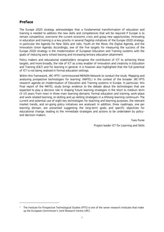 1
Preface
The Europe 2020 strategy acknowledges that a fundamental transformation of education and
training is needed to address the new skills and competences that will be required if Europe is to
remain competitive, overcome the current economic crisis and grasp new opportunities. Innovating
in education and training is a key priority in several flagship initiatives of the Europe 2020 strategy,
in particular the Agenda for New Skills and Jobs, Youth on the Move, the Digital Agenda, and the
Innovation Union Agenda. Accordingly, one of the five targets for measuring the success of the
Europe 2020 strategy is the modernization of European Education and Training systems with the
goals of reducing early school leaving and increasing tertiary education attainment.
Policy makers and educational stakeholders recognise the contribution of ICT to achieving these
targets, and more broadly, the role of ICT as a key enabler of innovation and creativity in Education
and Training (E&T) and for learning in general. It is however also highlighted that the full potential
of ICT is not being realised in formal education settings.
Within this framework, JRC-IPTS1
commissioned MENON Network to conduct the study 'Mapping and
analysing prospective technologies for learning' (MATEL) in the context of the broader JRC-IPTS
research agenda on modernisation of Education and Training systems in Europe. In particular, this
final report of the MATEL study brings evidence to the debate about the technologies that are
expected to play a decisive role in shaping future learning strategies in the short to medium term
(5-10 years from now) in three main learning domains: formal education and training; work-place
and work-related learning; re-skilling and up-skilling strategies in a lifelong-learning continuum. The
current and potential use of eight key technologies for teaching and learning purposes, the relevant
market trends, and on-going policy initiatives are analysed. In addition, three roadmaps, one per
learning domain, are presented suggesting the long-term goals and specific objectives for
educational change, leading to the immediate strategies and actions to be undertaken by policy-
and decision-makers.
Yves Punie
Project leader ICT for Learning and Skills
1
The Institute for Prospective Technological Studies (IPTS) is one of the seven research institutes that make
up the European Commission’s Joint Research Centre (JRC).
 