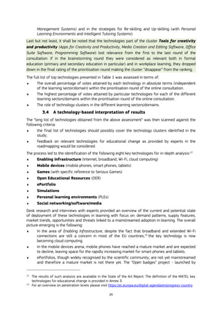 29
Management Systems) and in the strategies for Re-skilling and Up-skilling (with Personal
Learning Environments and Intelligent Tutoring Systems).
Last but not least, it shall be noted that the technologies part of the cluster Tools for creativity
and productivity (Apps for Creativity and Productivity, Media Creation and Editing Software, Office
Suite Software, Programming Software) lost relevance from the first to the last round of the
consultation: if in the brainstorming round they were considered as relevant both in formal
education (primary and secondary education in particular) and in workplace learning, they dropped
down in the final rating of the prioritisation round making the cluster “disappear” from the ranking.
The full list of top technologies presented in Table 1 was assessed in terms of:
 The overall percentage of votes attained by each technology in absolute terms (independent
of the learning sector/domain) within the prioritisation round of the online consultation.
 The highest percentage of votes attained by particular technologies for each of the different
learning sectors/domains within the prioritisation round of the online consultation.
 The role of technology clusters in the different learning sectors/domains.
3.4 A technology-based interpretation of results
The “long list of technologies obtained from the above assessment” was then scanned against the
following criteria:
 the final list of technologies should possibly cover the technology clusters identified in the
study;
 feedback on relevant technologies for educational change as provided by experts in the
roadmapping would be considered.
The process led to the identification of the following eight key technologies for in-depth analysis:12
 Enabling Infrastructure (Internet, broadband, Wi-Fi, cloud computing)
 Mobile devices (mobile phones, smart phones, tablets)
 Games (with specific reference to Serious Games)
 Open Educational Resources (OER)
 ePortfolio
 Simulations
 Personal learning environments (PLEs)
 Social networking/software/media
Desk research and interviews with experts provided an overview of the current and potential state
of deployment of these technologies in learning with focus on: demand patterns, supply features,
market trends, opportunities and threats linked to a mainstreamed adoption in learning. The overall
picture emerging is the following:
 In the area of Enabling Infrastructure, despite the fact that broadband and extended Wi-Fi
connections are still a concern in most of the EU countries,13
the key technology is now
becoming cloud computing.
 In the mobile devices arena, mobile phones have reached a mature market and are expected
to decline, leaving space for the rapidly increasing market for smart phones and tablets.
 ePortfolios, though widely recognised by the scientific community, are not yet mainstreamed
and therefore a mature market is not there yet. The “Open badges” project - launched by
12
The results of such analysis are available in the State of the Art Report. The definition of the MATEL key
technologies for educational change is provided in Annex 3.
13
For an overview on penetration levels please visit https://ec.europa.eu/digital-agenda/en/progress-country
 