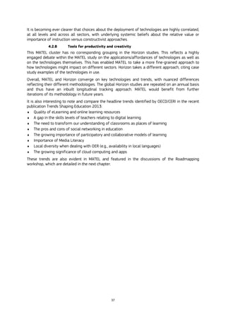 37
It is becoming ever clearer that choices about the deployment of technologies are highly correlated,
at all levels and across all sectors, with underlying systemic beliefs about the relative value or
importance of instruction versus constructivist approaches.
4.2.8 Tools for productivity and creativity
This MATEL cluster has no corresponding grouping in the Horizon studies. This reflects a highly
engaged debate within the MATEL study on the applications/affordances of technologies as well as
on the technologies themselves. This has enabled MATEL to take a more fine-grained approach to
how technologies might impact on different sectors. Horizon takes a different approach, citing case
study examples of the technologies in use.
Overall, MATEL and Horizon converge on key technologies and trends, with nuanced differences
reflecting their different methodologies. The global Horizon studies are repeated on an annual basis
and thus have an inbuilt longitudinal tracking approach. MATEL would benefit from further
iterations of its methodology in future years.
It is also interesting to note and compare the headline trends identified by OECD/CERI in the recent
publication Trends Shaping Education 2013:
 Quality of eLearning and online learning resources
 A gap in the skills levels of teachers relating to digital learning
 The need to transform our understanding of classrooms as places of learning
 The pros and cons of social networking in education
 The growing importance of participatory and collaborative models of learning
 Importance of Media Literacy
 Local diversity when dealing with OER (e.g., availability in local languages)
 The growing significance of cloud computing and apps
These trends are also evident in MATEL and featured in the discussions of the Roadmapping
workshop, which are detailed in the next chapter.
 