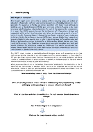38
5. Roadmapping
The chapter in a snapshot
The Horizon report series shows that a cultural shift is occurring across all sectors of
education, reflecting the profound wider societal change being effected by technologies more
generally. The outcomes of MATEL are entirely consistent with these trends, although in
distilling a set of ‘top technologies’, MATEL goes somewhat further in focusing on the most
promising set of technology-enhanced activities for each of the sectors under consideration.
It is clear that MATEL experts foresee the development of infrastructure, devices and
connectivity within a short time frame to a point where anywhere/anytime use of a ‘screen’
device is a reality for each and every individual. Horizon focuses on a set of macro-challenges
to be faced to let change happen, whereas MATEL takes a more detailed (and meso/micro)
approach, highlighting the specific need to enhance learning change (in Formal Education and
Training, Workplace learning and strategies for re-skilling and up-skilling). Starting from these
needs, MATEL presents three Roadmaps (one per learning domain) where long term goals and
specific objectives for educational change are highlighted. The specific technologies that
support these changes are then discussed, leading to the immediate strategies and actions to
be undertaken by policy and decision makers.
The MATEL study provides a stakeholders-based European vision and perspective on the key
technologies with the potential to support the evolution of our learning systems in the coming 5 to
10 years. As shown in the previous chapters, the emerging picture has many similarities but also a
number of nuanced differences when compared to findings of available reports in the same area at
international level (or focused on other world regions).
What we present here is not a “technology deterministic” roadmap for the integration of the 8
identified key technologies in learning. Rather, we focus on strategies and actions to support
educational change as such and we analyse how technologies could help in this process. Thus, the
questions the MATEL Roadmap will answer are:
What are the key areas of policy focus for educational change?
What are the key needs of Formal education and Training, Workplace Learning and Re-
skilling/up-skilling strategies to enhance educational change?
What are the long and short term objectives for each learning domain to enhance
change?
How do technologies fit in this process?
What are the strategies and actions needed?
 