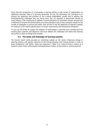 40
Given that the introduction of a technology in learning affects a wide variety of stakeholders, an
additional necessary step is to promote awareness on how the technology can contribute to a)
achieve the objectives and priorities of the involved stakeholders’ groups and b) address the
teaching/learning challenges they are facing every day. For example, a government decides to
invest heavily in the introduction of tablets in science education for secondary schools, because this
is believed to increase the attractiveness of science education and to have a positive impact on the
number of graduates in science and maths. How will this fit into the objectives of teachers (related,
for instance, to the need to address given curricular requirements and assessment standards)?
To sum up, the choice to support the adoption of technologies in learning must correlate with the
existing policy priorities and objectives and must address the challenges and needs that learning
has to face in order to change and innovate.
5.2 The needs and challenges of learning systems
The Horizon report series provides an interesting outlook on the trends influencing change in
learning systems, with specific reference to the Formal Education and Training domain. In order to
draw comparisons with MATEL, these are organised in Table 4 as: Cultural Factors; Factors at a
Systemic Level; Factors affecting the individual learner; Factors at the school or institutional level.
 