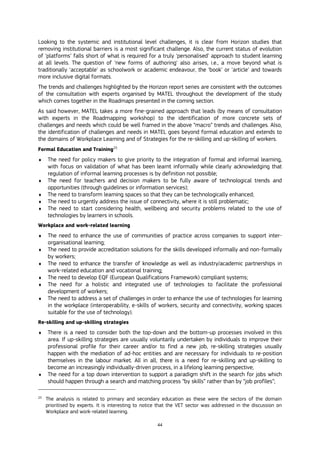 44
Looking to the systemic and institutional level challenges, it is clear from Horizon studies that
removing institutional barriers is a most significant challenge. Also, the current status of evolution
of ‘platforms’ falls short of what is required for a truly ‘personalised’ approach to student learning
at all levels. The question of ‘new forms of authoring’ also arises, i.e., a move beyond what is
traditionally ‘acceptable’ as schoolwork or academic endeavour, the ‘book’ or ‘article’ and towards
more inclusive digital formats.
The trends and challenges highlighted by the Horizon report series are consistent with the outcomes
of the consultation with experts organised by MATEL throughout the development of the study
which comes together in the Roadmaps presented in the coming section.
As said however, MATEL takes a more fine-grained approach that leads (by means of consultation
with experts in the Roadmapping workshop) to the identification of more concrete sets of
challenges and needs which could be well framed in the above “macro” trends and challenges. Also,
the identification of challenges and needs in MATEL goes beyond formal education and extends to
the domains of Workplace Learning and of Strategies for the re-skilling and up-skilling of workers.
Formal Education and Training25
 The need for policy makers to give priority to the integration of formal and informal learning,
with focus on validation of what has been learnt informally while clearly acknowledging that
regulation of informal learning processes is by definition not possible;
 The need for teachers and decision makers to be fully aware of technological trends and
opportunities (through guidelines or information services);
 The need to transform learning spaces so that they can be technologically enhanced;
 The need to urgently address the issue of connectivity, where it is still problematic;
 The need to start considering health, wellbeing and security problems related to the use of
technologies by learners in schools.
Workplace and work-related learning
 The need to enhance the use of communities of practice across companies to support inter-
organisational learning;
 The need to provide accreditation solutions for the skills developed informally and non-formally
by workers;
 The need to enhance the transfer of knowledge as well as industry/academic partnerships in
work-related education and vocational training;
 The need to develop EQF (European Qualifications Framework) compliant systems;
 The need for a holistic and integrated use of technologies to facilitate the professional
development of workers;
 The need to address a set of challenges in order to enhance the use of technologies for learning
in the workplace (interoperability, e-skills of workers, security and connectivity, working spaces
suitable for the use of technology).
Re-skilling and up-skilling strategies
 There is a need to consider both the top-down and the bottom-up processes involved in this
area. If up-skilling strategies are usually voluntarily undertaken by individuals to improve their
professional profile for their career and/or to find a new job, re-skilling strategies usually
happen with the mediation of ad-hoc entities and are necessary for individuals to re-position
themselves in the labour market. All in all, there is a need for re-skilling and up-skilling to
become an increasingly individually-driven process, in a lifelong learning perspective;
 The need for a top down intervention to support a paradigm shift in the search for jobs which
should happen through a search and matching process “by skills” rather than by “job profiles”;
25
The analysis is related to primary and secondary education as these were the sectors of the domain
prioritised by experts. It is interesting to notice that the VET sector was addressed in the discussion on
Workplace and work-related learning.
 