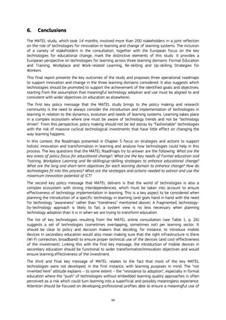 49
6. Conclusions
The MATEL study, which took 14 months, involved more than 200 stakeholders in a joint reflection
on the role of technologies for innovation in learning and change of learning systems. The inclusion
of a variety of stakeholders in the consultation, together with the European focus on the key
technologies for educational change, mark the distinctive elements of this study. It provides a
European perspective on technologies for learning across three learning domains: Formal Education
and Training, Workplace and Work-related Learning, Re-skilling and Up-skilling Strategies for
Workers.
This final report presents the key outcomes of the study and proposes three operational roadmaps
to support innovation and change in the three learning domains considered. It also suggests which
technologies should be promoted to support the achievement of the identified goals and objectives,
starting from the assumption that meaningful technology adoption and use must be aligned to and
consistent with wider objectives (in education as elsewhere).
The first key policy message that the MATEL study brings to the policy making and research
community is the need to always consider the introduction and implementation of technologies in
learning in relation to the dynamics, evolution and needs of learning systems. Learning takes place
in a complex ecosystem where one must be aware of technology trends and not be “technology
driven”. From this perspective, policy making should not be led astray by “fashionable” technologies
with the risk of massive cyclical technological investments that have little effect on changing the
way learning happens.
In this context, the Roadmaps presented in Chapter 5 focus on strategies and actions to support
holistic innovation and transformation in learning and analyse how technologies could help in this
process. The key questions that the MATEL Roadmaps try to answer are the following: What are the
key areas of policy focus for educational change?; What are the key needs of Formal education and
Training, Workplace Learning and Re-skilling/up-skilling strategies to enhance educational change?
What are the long and short-term objectives for each learning domain to enhance change? How do
technologies fit into this process? What are the strategies and actions needed to extract and use the
maximum innovation potential of ICT?
The second key policy message that MATEL delivers is that the world of technologies is also a
complex ecosystem with strong interdependencies, which must be taken into account to ensure
effectiveness of technology implementation in learning. This is a key aspect to be considered when
planning the introduction of a specific technology in learning (and goes hand in hand with the need
for technology “awareness” rather than “trendiness” mentioned above). A fragmented, technology-
by-technology approach is likely to fail; a system view is no less necessary when planning
technology adoption than it is in when we are trying to transform education.
The list of key technologies resulting from the MATEL online consultation (see Table 1, p. 26)
suggests a set of technologies (sometimes overlapping, sometimes not) per learning sector. It
should be clear to policy and decision makers that deciding, for instance, to introduce mobile
devices in secondary education would also mean making sure that the right infrastructure is there
(Wi-Fi connection, broadband) to ensure proper technical use of the devices (and cost-effectiveness
of the investment). Linking this with the first key message, the introduction of mobile devices in
secondary education should be functional to wider transformation/innovation objectives and would
ensure learning effectiveness of the investment.
The third and final key message of MATEL relates to the fact that most of the key MATEL
technologies were not developed, in the first instance, with learning purposes in mind. The “not
invented here” attitude explains – to some extent – the “resistance to adoption”, especially in formal
education where the “push” of technologies without embedded learning quality approaches is often
perceived as a risk which could turn learning into a superficial and possibly meaningless experience.
Attention should be focused on developing professional profiles able to ensure a meaningful use of
 