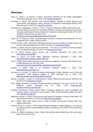 52
References
Aceto, S., Crooks C., & Devries F. (2012). Summative Evaluation of the Stellar Stakeholders’
Community. Retrieved July 31, 2012, from http://bit.ly/19yx1XK
Ala-Mutka, K. (2010). JRC Scientific and Technical Reports Learning in Online Networks and
Communities. Joint Research Centre, Institute for Prospective Technological Studies (IPTS).
Retrieved July 20, 2012 from http://bit.ly/12n3Z7a
Ala-Mutka, K., M. Bacigalupo, S. Kluzer, C. Pascu, Y. Punie & C. Redecker. (2009). JRC Scientific and
Technical Reports Learning 2.0: The Impact of Web2.0 Innovation on Education and Training
in Europe. Joint Research Centre, Institute for Prospective Technological Studies (IPTS), EUR
23786 EN. Retrieved July 25, 2012, from
http://ipts.jrc.ec.europa.eu/publications/pub.cfm?id=2139
Alessi S.M., & Trollip S.R. (1991). Computer-based instruction: methods and development. (2nd
ed.).
Englewood Cliffs; London: Prentice-Hall Ed.
Ambient Insight. (2011). 2010-2015 Worldwide Market Forecast for Mobile Learning Products and
Services. Retrieved September 13, 2012 from Web site http://bit.ly/136uJ3j
Attwell, G. (2007). Personal Learning Environments - the future of eLearning? eLearning Papers,
2(1), 1-8. Retrieved August 31, 2012, from http://bit.ly/11XYs78
Cai, M. (2012). Serious Game, Serious play. Retrieved September 30, 2012, from
http://slidesha.re/14oKGNK
Cohen, H. (2011). 30 Social Media Definitions. Retrieved September 1, 2012, from
http://heidicohen.com/social-media-definition
Corti, K. (2006) Games-based Learning: a serious business application. Coventry (UK): PIXELearning
Limited. Retrieved July 20, 2012, from
http://202.119.101.57/upload/2006_09/06091415525749.pdf
Cotterill, S. (2007). What is an ePortfolio? Retrieved October 1, 2012, from
http://www.epics.ac.uk/?pid=174
Damassa D. A., & Sitko T. D. (2010), Simulation technologies in Higher Education: uses, trends and
Implications. ECAR Research Bulletin 3, 2010. Retrieved July 1, 2012, from
http://net.educause.edu/ir/library/pdf/erb1003.pdf
Djaouti, D., Alvarez, J., Jessel, J.P., & Rampnoux, O. (2010). Origins of serious games. Retrieved July
20, 2012 from http://bit.ly/11Kxa5x
EIfEL (2009). ePortfolio a European Perspective Report produced in the frame of the LLP AVE
EXMEPLO project. Retrieved July 31, 2012, from http://www.cde-
pc.it/documenti/ave_eportfolio.pdf
European Commission. (2010). Europe 2020. A European strategy for smart, sustainable and
inclusive growth. Commission Communication (COM) 2010. Retrieved October 20, 2012,
from http://bit.ly/120WOTh
Edgecliffe-Johnson, A. (2013). Online courses open doors for teenagers. Financial Times March 26,
2013. Retrieved March 31, 2013, from http://on.ft.com/10ildX7
Gee J. (2007). What Video Games Have to Teach Us About Learning and Literacy? New York:
Palgrave Macmillan.
Hachè A., Ferrari A., & Punie Y. (2012) Open Education Initiatives in Higher Education – an overview
of current business and sustainability models. Proceedings of the EADTU 2012 Conference
(pp. 81-97).
Jenkins, H. (2006) Convergence Culture –Where old and New Media collide. New York and London:
New York University Press.
 