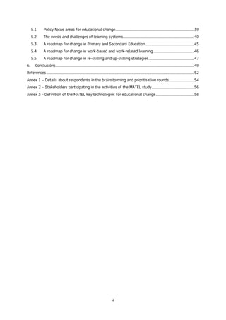 4
5.1 Policy focus areas for educational change..................................................................................................... 39
5.2 The needs and challenges of learning systems........................................................................................... 40
5.3 A roadmap for change in Primary and Secondary Education .............................................................. 45
5.4 A roadmap for change in work-based and work-related learning.................................................... 46
5.5 A roadmap for change in re-skilling and up-skilling strategies.......................................................... 47
6. Conclusions.................................................................................................................................................................................. 49
References.............................................................................................................................................................................................. 52
Annex 1 – Details about respondents in the brainstorming and prioritisation rounds................................ 54
Annex 2 – Stakeholders participating in the activities of the MATEL study...................................................... 56
Annex 3 - Definition of the MATEL key technologies for educational change................................................. 58
 