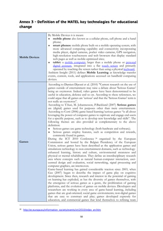 58
Annex 3 - Definition of the MATEL key technologies for educational
change
Mobile Devices
By Mobile Devices it is meant:
 mobile phone also known as a cellular phone, cell phone and a hand
phone;
 smart phones: mobile phone built on a mobile operating system, with
more advanced computing capability and connectivity incorporating
media player, digital cameras, pocket video cameras, GPS navigation,
high-resolution touchscreens and web browsers that display standard
web pages as well as mobile-optimized sites;
 tablet: a mobile computer, larger than a mobile phone or personal
digital assistant, integrated into a flat touch screen and primarily
operated by touching the screen rather than using a physical keyboard.
Ambient Insight (2011) defines Mobile Learning as knowledge transfer
events, content, tools, and applications accessed on handheld computing
devices.
Games
According to Damien Djaouti et al. (2010) "Current research on the use of
games outside of entertainment may raise a debate about 'Serious Games'
being an oxymoron. Indeed, video games have been demonstrated to be
useful in education, defence and so on. According to these references, we
could argue that all games are 'serious' and that the 'Serious Games' term is
not really an oxymoron”.
According to T.Susi, M. Johannesson, P.Backlund (2007) Serious games
are (digital) games used for purposes other than mere entertainment.
According to Corti (2006) game-based learning/serious games “is all about
leveraging the power of computer games to captivate and engage end-users
for a specific purpose, such as to develop new knowledge and skills”. The
following themes are also provided as complementary to the above
definition:
 Serious games use game technology (both hardware and software);
 Serious games employ features, such as competition and rewards,
commonly found in games.
During the ICT 2010 Conference 28 organised by the European
Commission and hosted by the Belgian Presidency of the European
Union, serious games have been described as the application games and
simulations technology to non-entertainment domains, such as technology-
enhanced learning, history and culture, environmental awareness and
physical or mental rehabilitation. They define an interdisciplinary research
area where concepts such as natural human-computer interaction, user-
centred design and evaluation, social networking, signal processing and
computer graphics, are interwoven.
Game-based learning has gained considerable traction since 2003, when
Gee (2007) began to describe the impact of game play on cognitive
development. Since then, research and interest in the potential of gaming
on learning has exploded, as has the diversity of games themselves, with
the emergence of serious games as a genre, the proliferation of gaming
platforms, and the evolution of games on mobile devices. Developers and
researchers are working in every area of game-based learning, including
games that are goal-oriented; social game environments; non-digital games
that are easy to construct and play; games developed expressly for
education; and commercial games that lend themselves to refining team
28
http://ec.europa.eu/information_society/events/ict/2010/index_en.htm
 