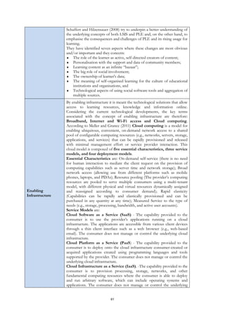 61
Schaffert and Hilzensauer (2008) try to underpin a better understanding of
the underlying concepts of both LMS and PLE and, on the other hand, to
emphasise the consequences and challenges of PLE and its rising usage for
learning.
They have identified seven aspects where these changes are most obvious
and/or important and they concern:
 The role of the learner as active, self-directed creators of content;
 Personalisation with the support and data of community members;
 Learning content as an infinite “bazaar”;
 The big role of social involvement;
 The ownership of learner's data;
 The meaning of self-organised learning for the culture of educational
institutions and organisations, and
 Technological aspects of using social software tools and aggregation of
multiple sources.
Enabling
Infrastructure
By enabling infrastructure it is meant the technological solutions that allow
access to learning resources, knowledge and information online.
Considering the current technological developments, the key terms
associated with the concept of enabling infrastructure are therefore:
Broadband, Internet and Wi-Fi access and Cloud computing.
According to Meller and Grance (2011) Cloud computing is a model for
enabling ubiquitous, convenient, on-demand network access to a shared
pool of configurable computing resources (e.g., networks, servers, storage,
applications, and services) that can be rapidly provisioned and released
with minimal management effort or service provider interaction. This
cloud model is composed of five essential characteristics, three service
models, and four deployment models.
Essential Characteristics are: On-demand self-service (there is no need
for human interaction to mediate the client request on the provision of
computing capabilities such as server time and network storage); Broad
network access (allowing use from different platforms such as mobile
phones, laptops, and PDAs); Resource pooling (The provider’s computing
resources are pooled to serve multiple consumers using a multi-tenant
model, with different physical and virtual resources dynamically assigned
and reassigned according to consumer demand); Rapid elasticity
(Capabilities can be rapidly and elastically provisioned and can be
purchased in any quantity at any time); Measured Service to the type of
needs (e.g., storage, processing, bandwidth, and active user accounts).
Service Models are:
Cloud Software as a Service (SaaS) - The capability provided to the
consumer is to use the provider’s applications running on a cloud
infrastructure. The applications are accessible from various client devices
through a thin client interface such as a web browser (e.g., web-based
email). The consumer does not manage or control the underlying cloud
infrastructure.
Cloud Platform as a Service (PaaS) - The capability provided to the
consumer is to deploy onto the cloud infrastructure consumer-created or
acquired applications created using programming languages and tools
supported by the provider. The consumer does not manage or control the
underlying cloud infrastructure.
Cloud Infrastructure as a Service (IaaS). -The capability provided to the
consumer is to provision processing, storage, networks, and other
fundamental computing resources where the consumer is able to deploy
and run arbitrary software, which can include operating systems and
applications. The consumer does not manage or control the underlying
 