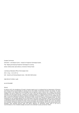 European Commission
EUR 26519 – Joint Research Centre – Institute for Prospective Technological Studies
Title: Mapping and Analysing Prospective Technologies for Learning
Authors: Stefania Aceto, Spiros Borotis, Jim Devine & Thomas Fischer
Luxembourg: Publications Office of the European Union
2014 – 62 pp. – 21.0 x 29.7 cm
EUR – Scientific and Technical Research series – ISSN 1831-9424 (online)
ISBN 978-92-79-35501-1 (pdf)
doi:10.2791/64987
Abstract
EU policies call for the strengthening of Europe’s innovative capacity and it is considered that the modernisation of Education
and Training systems and technologies for learning will be a key enabler of educational innovation and change. This report
brings evidence to the debate about the technologies that are expected to play a decisive role in shaping future learning
strategies in the short to medium term (5-10 years from now) in three main learning domains: formal education and training;
work-place and work-related learning; re-skilling and up-skilling strategies in a lifelong-learning continuum. This is the final
report of the study ‘Mapping and analysing prospective technologies for learning (MATEL)' carried out by the MENON Network
EEIG on behalf of the European Commission, Joint Research Centre, Institute for Prospective Technological Studies. The report
synthesises the main messages gathered from the three phases of the study: online consultation, state-of-the-art analysis and
a roadmapping workshop. Eight technology clusters and a set of related key technologies that can enable learning innovation
and educational change were identified. A number of these technologies were analysed to highlight their current and potential
use in education, the relevant market trends and ongoing policy initiatives. Three roadmaps, one for each learning domain, were
developed. These identified long-term goals and specific objectives for educational change, which in turn led to
recommendations on the immediate strategies and actions to be undertaken by policy and decision makers.
 