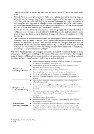 7
countries, particularly in primary and secondary schools and also in VET, these are mainly small
scale.
 Although Personal Learning Environments (PLEs) were explicitly designed for learning, they are
still under-used or misused according to interview results, as often “the goal is to use them
rather than using them effectively for learning purposes”. In this case (as in other cases where a
technology has been “accepted” in education) major hindrances to successful implementation
are lack of awareness of both teachers (of how to assess) and learners (of how to use), coupled
with lack of digital skills (by both) and interoperability problems.
 The market for simulations and serious games (which are grouped in two different clusters in
MATEL and have emerged as strongly interconnected technologies) is quite developed in some
areas of corporate training and professional development, whereas in education it is still
developing.
 OER is confirmed as an increasingly important and evolving trend, with notable developments in
Higher Education (e.g. MOOCs- Massive Online Open Courses) and positive signs of evolution in
primary and secondary education. New business models are emerging, but “the issue of
sustainability of the new business models endorsed by OE initiatives has not yet reached
maturity”3
and “OER initiatives within HE settings are still mainly dependent on institutional,
philanthropic or governmental/public funding.”4
The MATEL Roadmaps focus on strategies and actions to support educational change as such,
analysing how technologies could help in this process. The table below summarises the strategies
suggested by the MATEL roadmaps across three learning sectors (primary and secondary education;
workplace and work-related learning; re-skilling and up-skilling strategies):
Primary and
Secondary Education
 Increase awareness of the individual behaviour patterns in learning and
in the use of technologies in everyday life.
 Connect with the health sector to assess the risks associated to the
intensive use of technologies in learning.
 Invest heavily on reinforcing enabling infrastructure.
 Increase piloting in the use of mobile devices in the classroom.
 Focus on equity of access to the above mentioned technologies.
 Establish rules of conduct for the responsible use of technologies in
schools.
Workplace and
work-related learning
 Update policy strategies at a European level: Adult learning needs to
serve new objectives.
 Promote the “Learning Identity card/passport” for individuals and
companies (to show competencies and skills and to enhance motivation
to learn).
 Set reward schemes and benchmarking criteria for the valorisation of
outcomes developed through Communities of Practice across
companies.
 Fund competence development.
Re-skilling and
up-skilling strategies
 Keep on investing in new Europass CV incorporating skills acquired
informally and non-formally.
 Assess the feasibility for the establishment of a European Skills’ Bank.
 Establish local learning centres for the enhancement of critical skills
and make sure their offer takes into account local (for instance local
labour market needs) as well as individual needs (for instance their age).
3
See Haché, Ferrari & Punie, 2012.
4
Ibid.
 