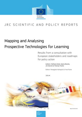 Report EUR 26519 EN
2014
Authors: Stefania Aceto, Spiros Borotis,
Jim Devine & Thomas Fischer
Results from a consultation with
European stakeholders and roadmaps
for policy action
Mapping and Analysing
Prospective Technologies for Learning
Editors: Panagiotis Kampylis & Yves Punie
 