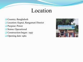 Location
 Country :Bangladesh
 Location: Kaptai, Rangamati District
 Purpose: Power
 Status: Operational
 Construction began : 1957
 Opening date :1962
 