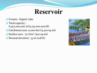 Reservoir
 Creates : Kaptai Lake
 Total capacity :
6,477,000,000 m3(5,251,000 acre·ft)
 Catchment area :11,000 km2(4,200 sq mi)
 Surface area : 777 km2 (300 sq mi)
 Normal elevation : 33 m (108 ft)
 