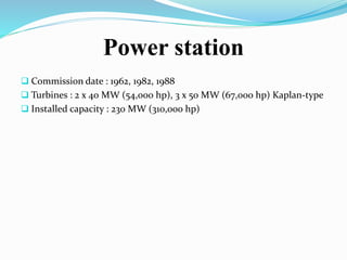 Power station
 Commission date : 1962, 1982, 1988
 Turbines : 2 x 40 MW (54,000 hp), 3 x 50 MW (67,000 hp) Kaplan-type
 Installed capacity : 230 MW (310,000 hp)
 