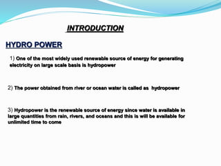 HYDRO POWER
INTRODUCTION
1) One of the most widely used renewable source of energy for generating
electricity on large scale basis is hydropower
2) The power obtained from river or ocean water is called as hydropower
3) Hydropower is the renewable source of energy since water is available in
large quantities from rain, rivers, and oceans and this is will be available for
unlimited time to come
 