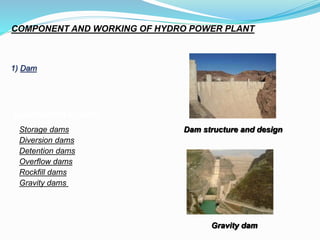 COMPONENT AND WORKING OF HYDRO POWER PLANT
1) Dam
Classification of dams
Storage dams
Diversion dams
Detention dams
Overflow dams
Rockfill dams
Gravity dams
Gravity dam
Dam structure and design
 