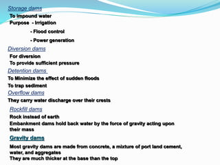 Storage dams
To impound water
Purpose - Irrigation
- Flood control
- Power generation
Diversion dams
For diversion
To provide sufficient pressure
Detention dams
To Minimize the effect of sudden floods
To trap sediment
Overflow dams
They carry water discharge over their crests
Rockfill dams
Rock instead of earth
Embankment dams hold back water by the force of gravity acting upon
their mass
Gravity dams
Most gravity dams are made from concrete, a mixture of port land cement,
water, and aggregates
They are much thicker at the base than the top
 