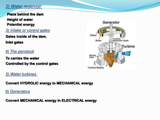 2) Water reservoir
Place behind the dam
Height of water
Potential energy
3) Intake or control gates
Gates inside of the dam.
Inlet gates
4) The penstock
To carries the water
Controlled by the control gates
5) Water turbines
Convert HYDROLIC energy to MECHANICAL energy
6) Generators
Convert MECHANICAL energy in ELECTRICAL energy
 
