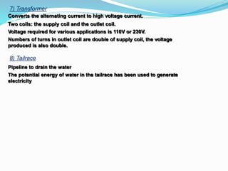 7) Transformer
Converts the alternating current to high voltage current.
Two coils: the supply coil and the outlet coil.
Voltage required for various applications is 110V or 230V.
Numbers of turns in outlet coil are double of supply coil, the voltage
produced is also double.
8) Tailrace
Pipeline to drain the water
The potential energy of water in the tailrace has been used to generate
electricity
 