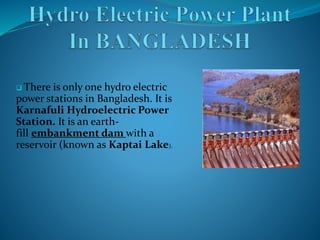  There is only one hydro electric
power stations in Bangladesh. It is
Karnafuli Hydroelectric Power
Station. It is an earth-
fill embankment dam with a
reservoir (known as Kaptai Lake).
 