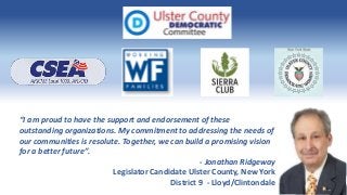 “I am proud to have the support and endorsement of these
outstanding organizations. My commitment to addressing the needs of
our communities is resolute. Together, we can build a promising vision
for a better future”.
- Jonathan Ridgeway
Legislator Candidate Ulster County, New York
District 9 - Lloyd/Clintondale
 