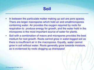 © Copyright PCNM 2011
Soil
• In between the particulate matter making up soil are pore spaces.
There are larger macropores which hold air and smallmicropores
containing water. Air provides the oxygen required by roots for
respiration to produce energy for growth, and the water held in the
micropores is the most important source of water for plants.
• Soil with a combination of macro and micropores provides the best
medium for root growth. Roots cannot grow in water-logged soil as
there is insufficient air in the macropores. Equally, water cannot
grow in soil without water. Roots generally grow towards moisture,
as is evidenced by roots clogging up drainpipes!
 