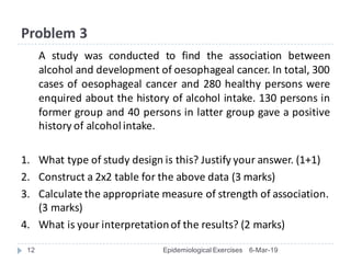 Problem	3
A study was conducted to find the association between
alcohol and development of oesophageal cancer. In total, 300
cases of oesophageal cancer and 280 healthy persons were
enquired about the history of alcohol intake. 130 persons in
former group and 40 persons in latter group gave a positive
history of alcoholintake.
1. What	type	of	study	design	is	this?	Justify	your	answer.	(1+1)
2. Construct	a	2x2	table	for	the	above	data	(3	marks)
3. Calculate	the	appropriate	measure	of	strength	of	association.	
(3	marks)
4. What	is	your	interpretation	of	the	results?	(2	marks)
6-Mar-1912 Epidemiological Exercises
 