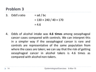 Problem	3
3. Odd’s	ratio	 =	ad	/	bc
=	130	× 240	/	40	× 170
=	4.6
4. Odds of alcohol intake was 4.6 times among oesophageal
cancer cases compared with controls. We can interpret this
in a simpler way if the oesophageal cancer is rare and
controls are representative of the same population from
where the cases are taken; we can say that the risk of getting
oesophageal cancer in alcohol takers is 4.6 times as
compared with alcoholnon-takers.
6-Mar-19Epidemiological Exercises14
 