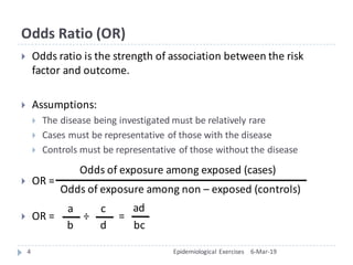 Odds	Ratio	(OR)
} Odds	ratio	is	the	strength	of	association	between	the	risk	
factor	and	outcome.	
} Assumptions:	
} The	disease	being	investigated	must	be	relatively	rare
} Cases	must	be	representative	of	those	with	the	disease
} Controls	must	be	representative	of	those	without	the	disease	
} OR	=	
} OR	=											÷ =	
6-Mar-19Epidemiological	Exercises4
Odds	of	exposure	among	exposed	(cases)	
Odds	of	exposure	among	non	– exposed	(controls)	
a
b
c
d
ad
bc
 