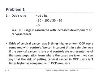 Problem	1
3. Odd’s	ratio	 =	ad	/	bc
=	30	× 100	/	50	× 20	
=	3
Yes,	OCP	usage	is	associated	with	increased	development	of	
cervical	cancer
} Odds of cervical cancer was 3 times higher among OCP users
compared with controls. We can interpret this in a simpler way
if the cervical cancer is rare and controls are representative of
the same population from where the cases are taken; we can
say that the risk of getting cervical cancer in OCP users is 3
times higher as compared with OCP nonusers.
6-Mar-19Epidemiological Exercises8
 