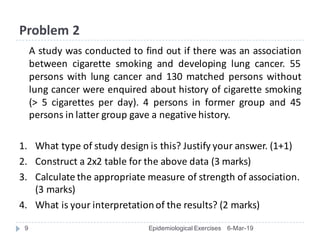 Problem	2
A study was conducted to find out if there was an association
between cigarette smoking and developing lung cancer. 55
persons with lung cancer and 130 matched persons without
lung cancer were enquired about history of cigarette smoking
(> 5 cigarettes per day). 4 persons in former group and 45
persons in latter group gave a negative history.
1. What	type	of	study	design	is	this?	Justify	your	answer.	(1+1)
2. Construct	a	2x2	table	for	the	above	data	(3	marks)
3. Calculate	the	appropriate	measure	of	strength	of	association.	
(3	marks)
4. What	is	your	interpretation	of	the	results?	(2	marks)
6-Mar-19Epidemiological Exercises9
 