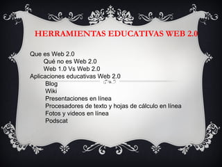 HERRAMIENTAS EDUCATIVAS WEB 2.0
Que es Web 2.0
Qué no es Web 2.0
Web 1.0 Vs Web 2.0
Aplicaciones educativas Web 2.0
Blog
Wiki
Presentaciones en línea
Procesadores de texto y hojas de cálculo en línea
Fotos y videos en línea
Podscat
 