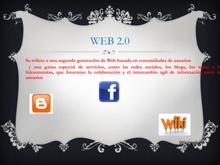 WEB 2.0
Se refiere a una segunda generación de Web basada en comunidades de usuarios
y una gama especial de servicios, como las redes sociales, los blogs, los wikis o la
folcsonomias, que fomentan la colaboración y el intercambio ágil de información entre lo
usuarios
Wikipedia
 