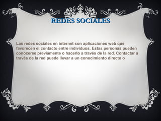 REDES SOCIALESREDES SOCIALES
Las redes sociales en internet son aplicaciones web que
favorecen el contacto entre individuos. Estas personas pueden
conocerse previamente o hacerlo a través de la red. Contactar a
través de la red puede llevar a un conocimiento directo o
 
