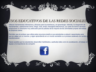 USOS EDUCATIVOS DE LAS REDES SOCIALESUSOS EDUCATIVOS DE LAS REDES SOCIALES
Ofrecen herramientas interactivas y eficaces para la enseñanza y el aprendizaje. Además, la integración de
herramientas y aplicaciones (foros, blogs, chat, email, mensajería electrónica), por parte de dichos servicios
proporciona un escenario muy adecuado para la práctica de la mayoría de las actividades propias del trabajo
en entornos online.
Permiten que el profesor que utiliza estos recursos enseñe a sus estudiantes a adquirir capacidades para
que se valgan por sí mismos, y sigan aprendiendo en un mundo sometido a un proceso acelerado de cambio y
transformación.
Hacen posible que los estudiantes desarrollen habilidades y aptitudes tales como la socialización, el trabajo en
equipo o la importancia de compartir.
 