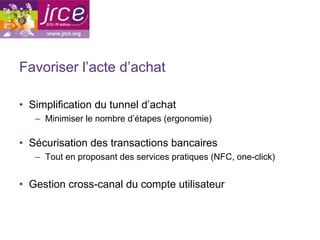Favoriser l’acte d’achat

•  Simplification du tunnel d’achat
   –  Minimiser le nombre d’étapes (ergonomie)

•  Sécurisation des transactions bancaires
   –  Tout en proposant des services pratiques (NFC, one-click)


•  Gestion cross-canal du compte utilisateur
 