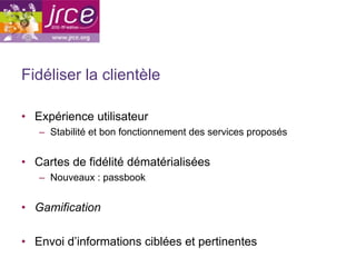 Fidéliser la clientèle

•  Expérience utilisateur
   –  Stabilité et bon fonctionnement des services proposés


•  Cartes de fidélité dématérialisées
   –  Nouveaux : passbook


•  Gamification

•  Envoi d’informations ciblées et pertinentes
 