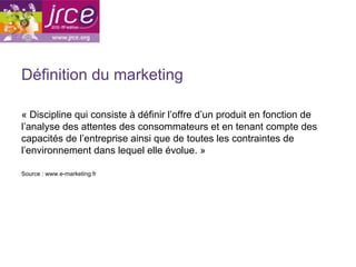Définition du marketing

« Discipline qui consiste à définir l’offre d’un produit en fonction de
l’analyse des attentes des consommateurs et en tenant compte des
capacités de l’entreprise ainsi que de toutes les contraintes de
l’environnement dans lequel elle évolue. »

Source : www.e-marketing.fr
 